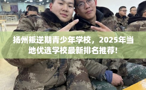 扬州叛逆期青少年学校，2025年当地优选学校最新排名推荐!
