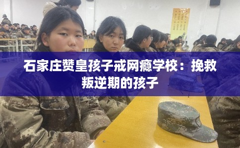 石家庄赞皇孩子戒网瘾学校：挽救叛逆期的孩子