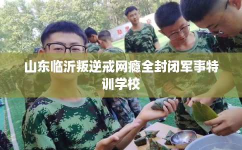 山东临沂叛逆戒网瘾全封闭军事特训学校
