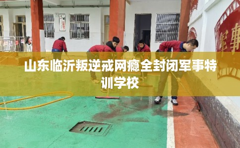 山东临沂叛逆戒网瘾全封闭军事特训学校