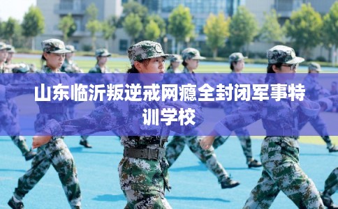山东临沂叛逆戒网瘾全封闭军事特训学校
