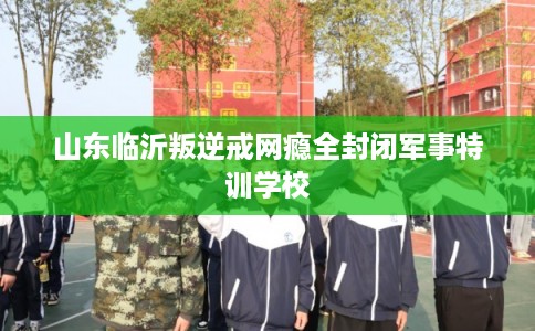 山东临沂叛逆戒网瘾全封闭军事特训学校