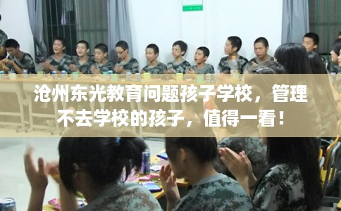沧州东光教育问题孩子学校，管理不去学校的孩子，值得一看！