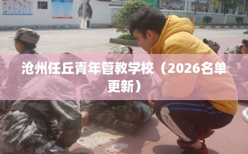 沧州任丘青年管教学校(2026名单更新) 沧州任丘青年管教学校(2026名单更新)