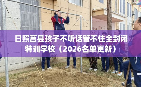 日照莒县孩子不听话管不住全封闭特训学校（2026名单更新）