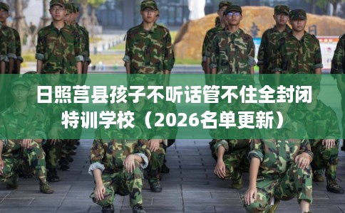 日照莒县孩子不听话管不住全封闭特训学校（2026名单更新）