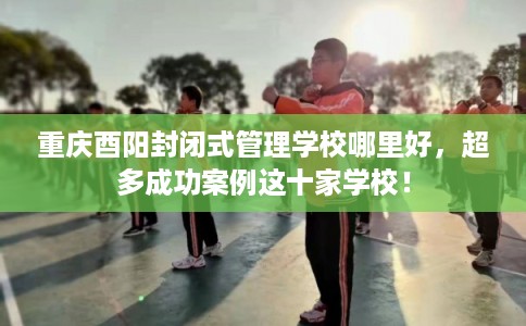 重庆酉阳封闭式管理学校哪里好，超多成功案例这十家学校！