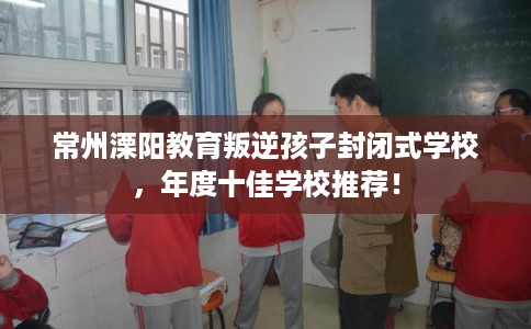 常州溧阳教育叛逆孩子封闭式学校，年度十佳学校推荐！