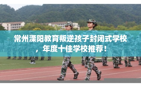 常州溧阳教育叛逆孩子封闭式学校，年度十佳学校推荐！