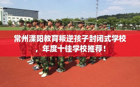 常州溧阳教育叛逆孩子封闭式学校，年度十佳学校推荐！