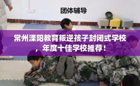 常州溧阳教育叛逆孩子封闭式学校，年度十佳学校推荐！