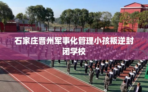 石家庄晋州军事化管理小孩叛逆封闭学校 石家庄晋州军事化管理小孩叛逆封闭学校