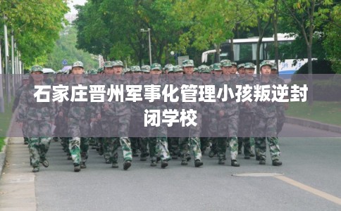 石家庄晋州军事化管理小孩叛逆封闭学校