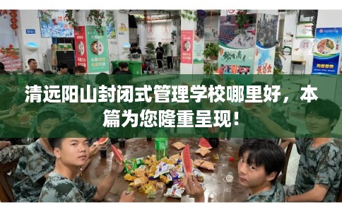 清远阳山封闭式管理学校哪里好，本篇为您隆重呈现！