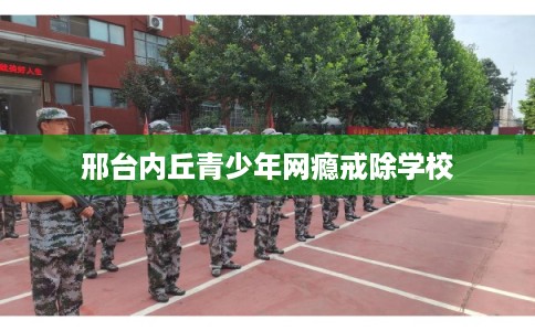 邢台内丘青少年网瘾戒除学校 邢台内丘青少年网瘾戒除学校