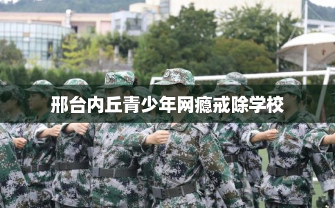 邢台内丘青少年网瘾戒除学校