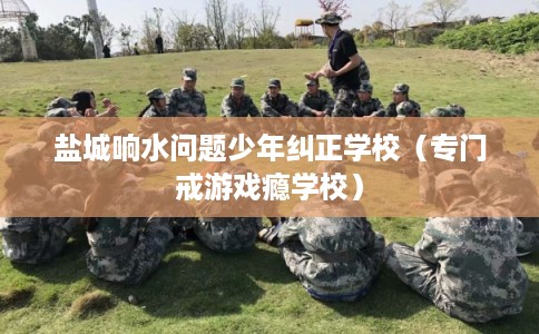 盐城响水问题少年纠正学校（专门戒游戏瘾学校）