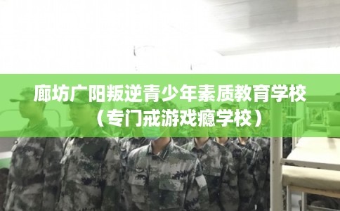廊坊广阳叛逆青少年素质教育学校（专门戒游戏瘾学校）