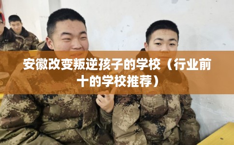 安徽改变叛逆孩子的学校（行业前十的学校推荐）