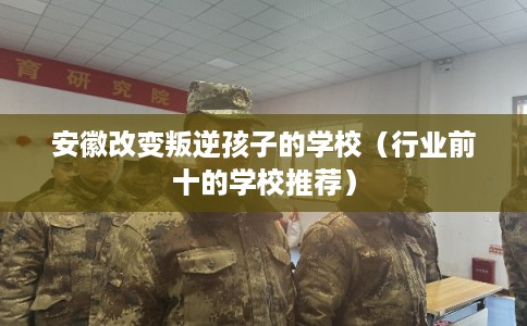 安徽改变叛逆孩子的学校（行业前十的学校推荐）