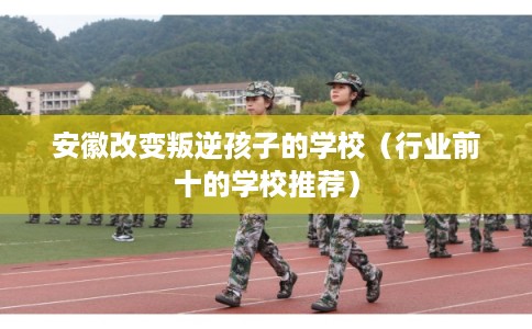 安徽改变叛逆孩子的学校（行业前十的学校推荐）