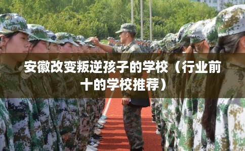 安徽改变叛逆孩子的学校（行业前十的学校推荐）