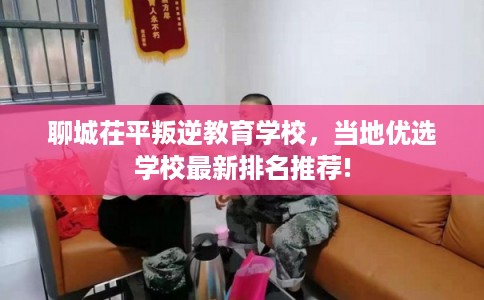 聊城茌平叛逆教育学校,当地优选学校最新排名推荐! 聊城茌平叛逆教育学校,当地优选学校最新排名推荐!