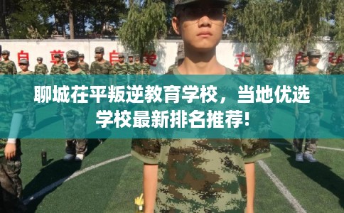 聊城茌平叛逆教育学校,当地优选学校最新排名推荐! 聊城茌平叛逆教育学校,当地优选学校最新排名推荐!