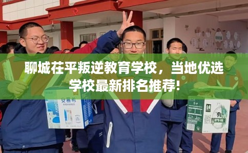聊城茌平叛逆教育学校,当地优选学校最新排名推荐! 聊城茌平叛逆教育学校,当地优选学校最新排名推荐!