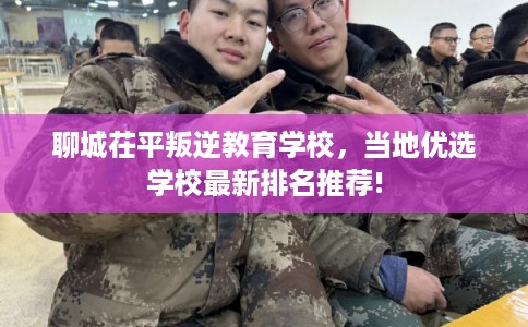 聊城茌平叛逆教育学校，当地优选学校最新排名推荐!