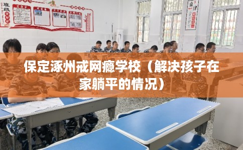 保定涿州戒网瘾学校(解决孩子在家躺平的情况) 保定涿州戒网瘾学校(解决孩子在家躺平的情况)