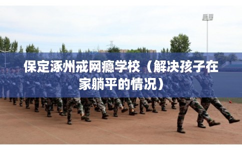 保定涿州戒网瘾学校（解决孩子在家躺平的情况）