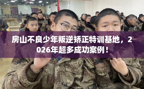 房山不良少年叛逆矫正特训基地，2026年超多成功案例！