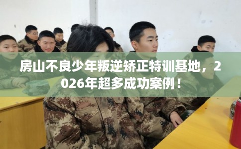 房山不良少年叛逆矫正特训基地，2026年超多成功案例！