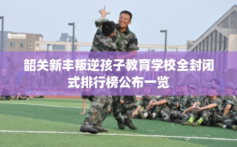韶关新丰叛逆孩子教育学校全封闭式排行榜公布一览