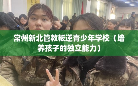 常州新北管教叛逆青少年学校(培养孩子的独立能力) 常州新北管教叛逆青少年学校(培养孩子的独立能力)