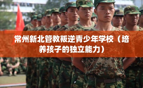 常州新北管教叛逆青少年学校(培养孩子的独立能力) 常州新北管教叛逆青少年学校(培养孩子的独立能力)