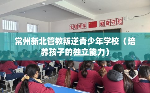 常州新北管教叛逆青少年学校（培养孩子的独立能力）