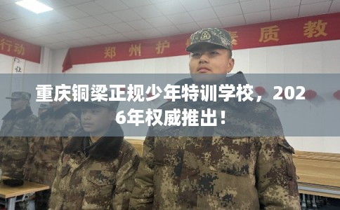 重庆铜梁正规少年特训学校，2026年权威推出！