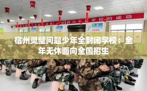 宿州灵璧问题少年全封闭学校：全年无休面向全国招生