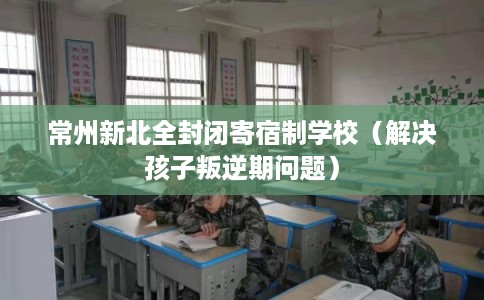常州新北全封闭寄宿制学校(解决孩子叛逆期问题) 常州新北全封闭寄宿制学校(解决孩子叛逆期问题)
