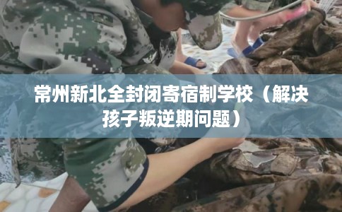 常州新北全封闭寄宿制学校(解决孩子叛逆期问题) 常州新北全封闭寄宿制学校(解决孩子叛逆期问题)