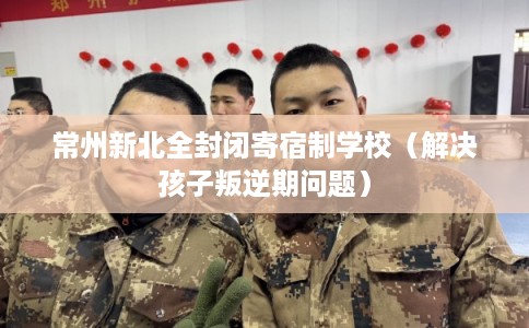 常州新北全封闭寄宿制学校(解决孩子叛逆期问题) 常州新北全封闭寄宿制学校(解决孩子叛逆期问题)