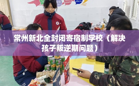 常州新北全封闭寄宿制学校（解决孩子叛逆期问题）