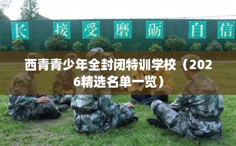 西青青少年全封闭特训学校(2026精选名单一览) 西青青少年全封闭特训学校(2026精选名单一览)