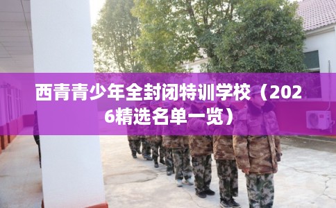 西青青少年全封闭特训学校（2026精选名单一览）