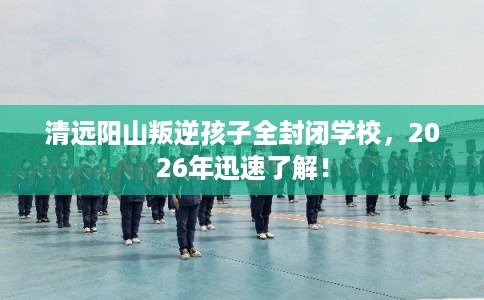 清远阳山叛逆孩子全封闭学校,2026年迅速了解! 清远阳山叛逆孩子全封闭学校,2026年迅速了解!