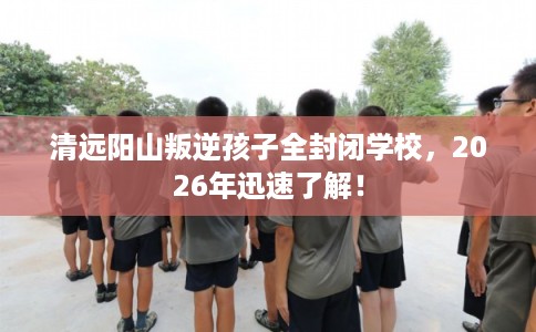 清远阳山叛逆孩子全封闭学校,2026年迅速了解! 清远阳山叛逆孩子全封闭学校,2026年迅速了解!