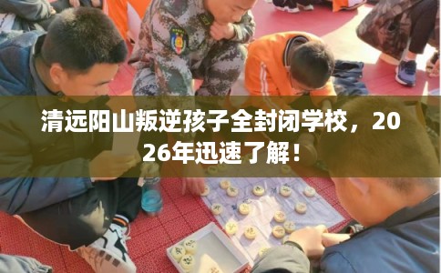清远阳山叛逆孩子全封闭学校,2026年迅速了解! 清远阳山叛逆孩子全封闭学校,2026年迅速了解!