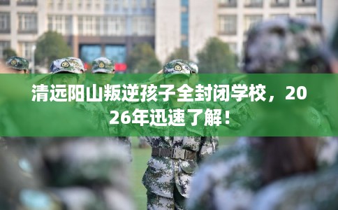 清远阳山叛逆孩子全封闭学校，2026年迅速了解！